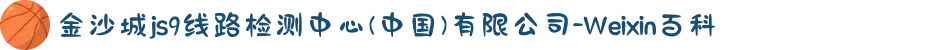 金沙城js9线路检测中心(中国)有限公司-Weixin百科